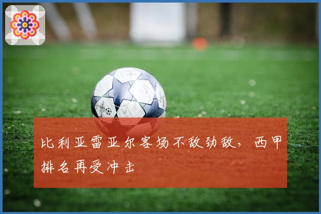 比利亚雷亚尔客场不敌劲敌，西甲排名再受冲击