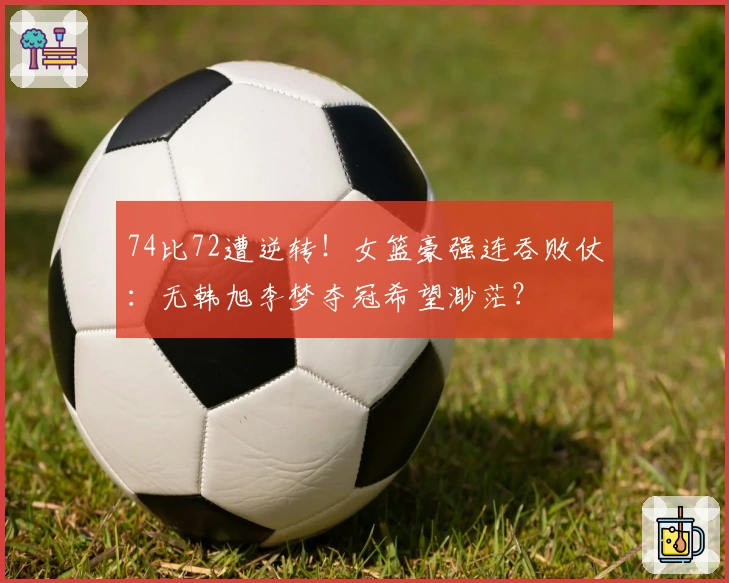 74比72遭逆转！女篮豪强连吞败仗：无韩旭李梦夺冠希望渺茫？