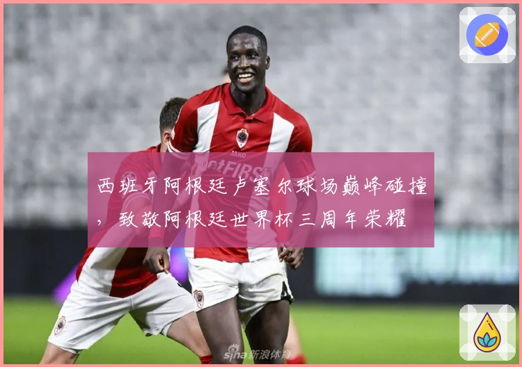 西班牙阿根廷卢塞尔球场巅峰碰撞，致敬阿根廷世界杯三周年荣耀