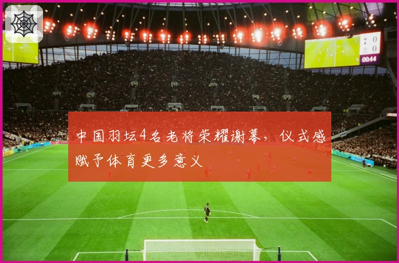 中国羽坛4名老将荣耀谢幕，仪式感赋予体育更多意义