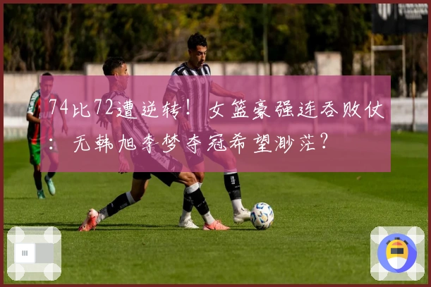 74比72遭逆转！女篮豪强连吞败仗：无韩旭李梦夺冠希望渺茫？