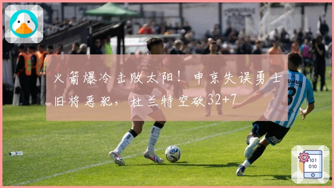 火箭爆冷击败太阳！申京失误勇士旧将恶犯，杜兰特空砍32+7