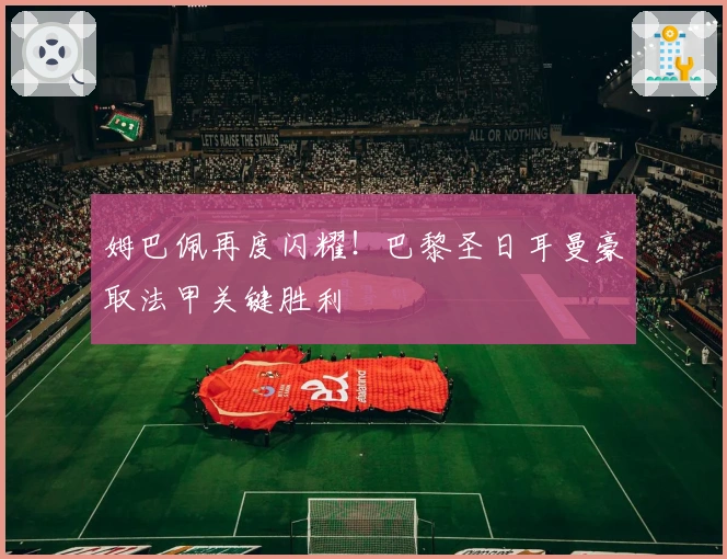 姆巴佩再度闪耀！巴黎圣日耳曼豪取法甲关键胜利