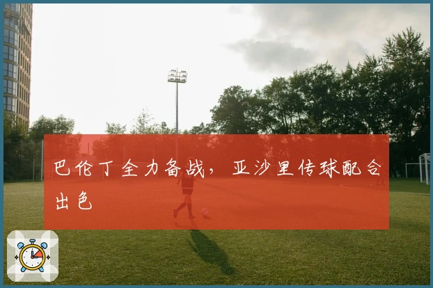 巴伦丁全力备战，亚沙里传球配合出色