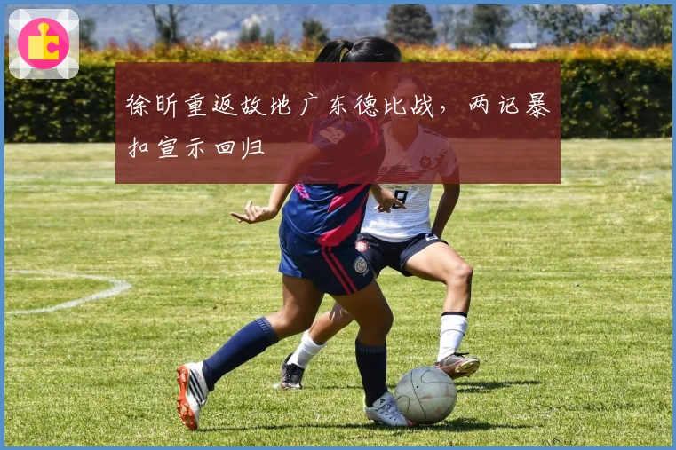 徐昕重返故地广东德比战，两记暴扣宣示回归