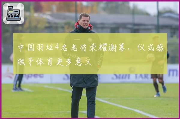 中国羽坛4名老将荣耀谢幕，仪式感赋予体育更多意义