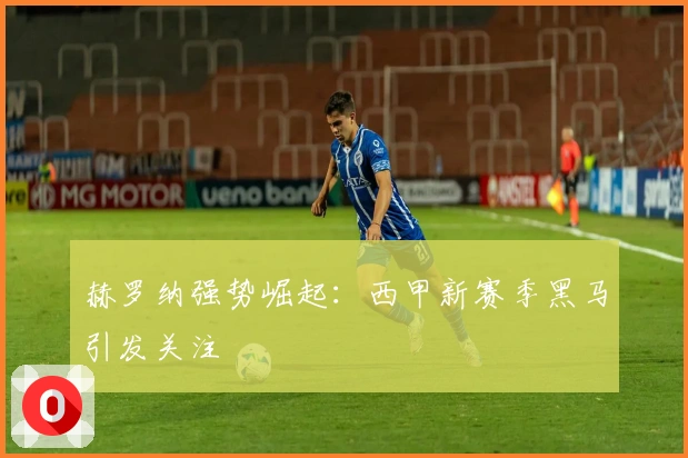 赫罗纳强势崛起：西甲新赛季黑马引发关注