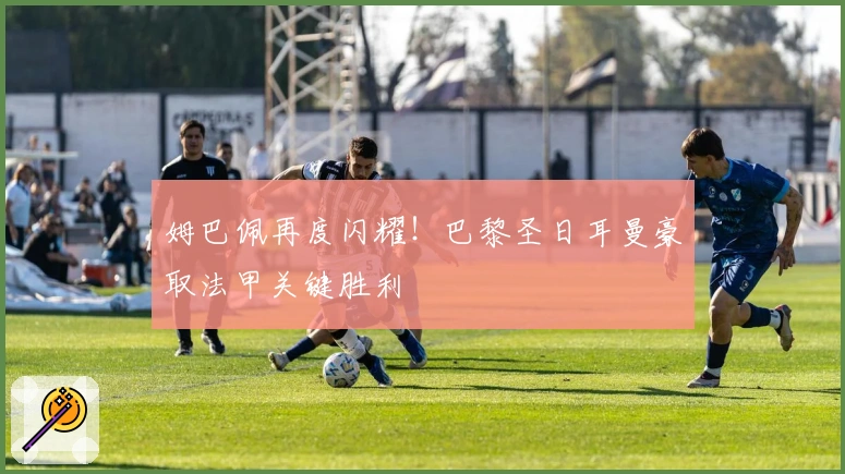 姆巴佩再度闪耀！巴黎圣日耳曼豪取法甲关键胜利