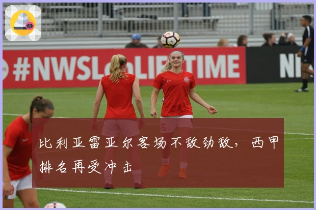 比利亚雷亚尔客场不敌劲敌，西甲排名再受冲击