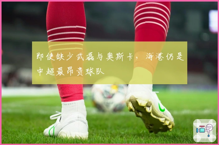 即使缺少武磊与奥斯卡,海港仍是中超最昂贵球队