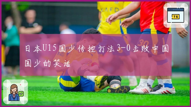 日本U15国少传控打法3-0击败中国国少的笑话