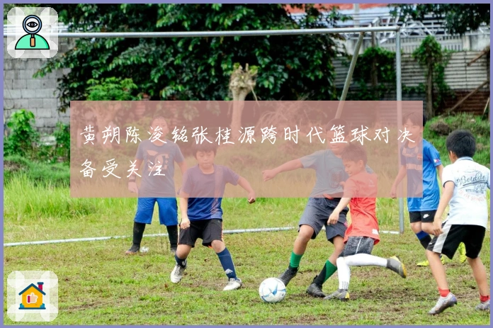 黄朔陈浚铭张桂源跨时代篮球对决备受关注