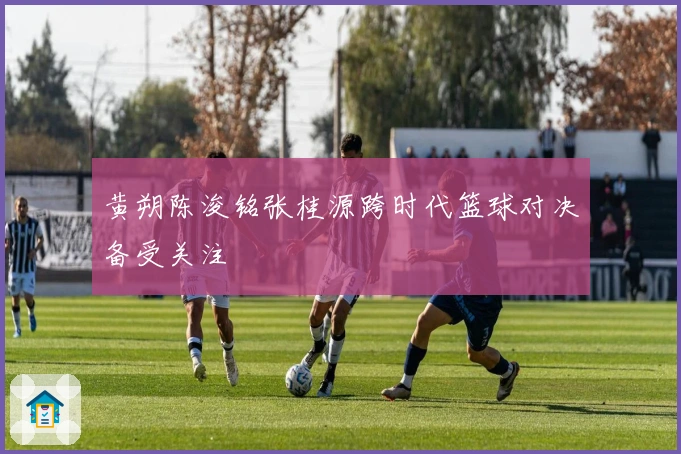 黄朔陈浚铭张桂源跨时代篮球对决备受关注